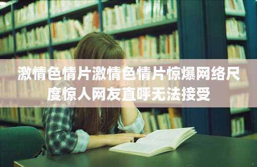 激情色情片激情色情片惊爆网络尺度惊人网友直呼无法接受