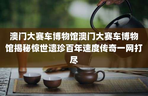 澳门大赛车博物馆澳门大赛车博物馆揭秘惊世遗珍百年速度传奇一网打尽