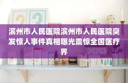 滨州市人民医院滨州市人民医院突发惊人事件真相曝光震惊全国医疗界