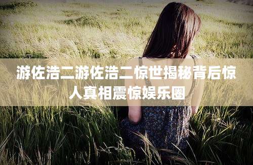 游佐浩二游佐浩二惊世揭秘背后惊人真相震惊娱乐圈