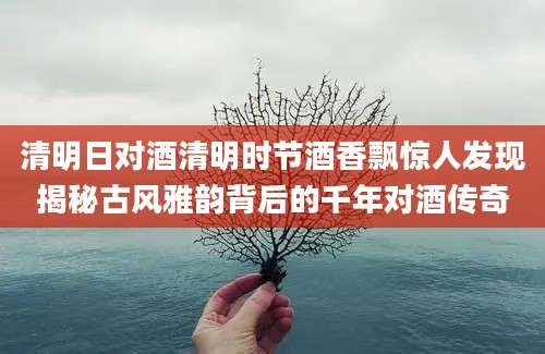 清明日对酒清明时节酒香飘惊人发现揭秘古风雅韵背后的千年对酒传奇