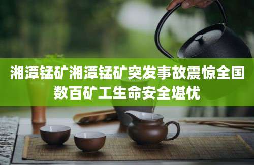湘潭锰矿湘潭锰矿突发事故震惊全国数百矿工生命安全堪忧