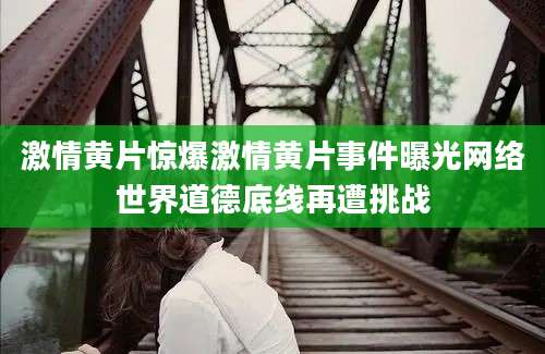 激情黄片惊爆激情黄片事件曝光网络世界道德底线再遭挑战