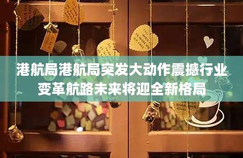 港航局港航局突发大动作震撼行业变革航路未来将迎全新格局