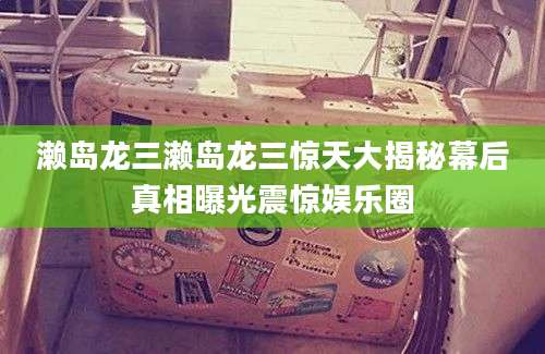 濑岛龙三濑岛龙三惊天大揭秘幕后真相曝光震惊娱乐圈