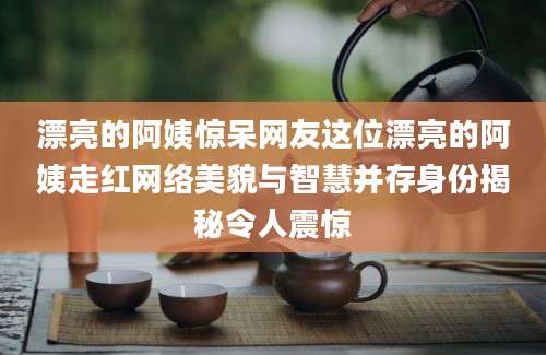 漂亮的阿姨惊呆网友这位漂亮的阿姨走红网络美貌与智慧并存身份揭秘令人震惊