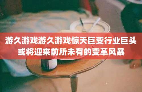 游久游戏游久游戏惊天巨变行业巨头或将迎来前所未有的变革风暴