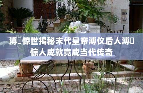 溥伒惊世揭秘末代皇帝溥仪后人溥伒惊人成就竟成当代传奇