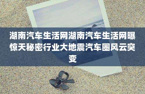 湖南汽车生活网湖南汽车生活网曝惊天秘密行业大地震汽车圈风云突变