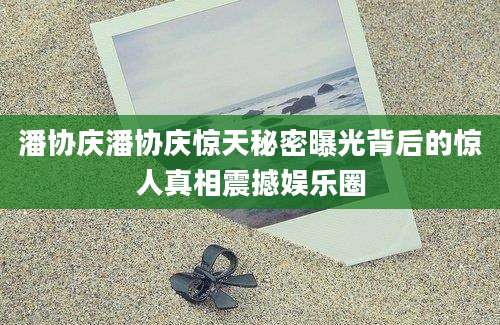 潘协庆潘协庆惊天秘密曝光背后的惊人真相震撼娱乐圈