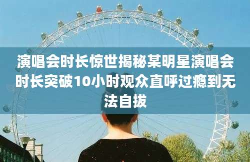 演唱会时长惊世揭秘某明星演唱会时长突破10小时观众直呼过瘾到无法自拔