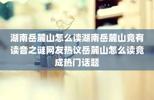 湖南岳麓山怎么读湖南岳麓山竟有读音之谜网友热议岳麓山怎么读竟成热门话题