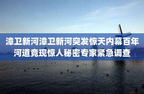 漳卫新河漳卫新河突发惊天内幕百年河道竟现惊人秘密专家紧急调查