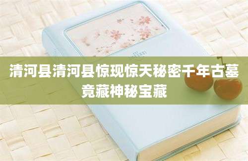 清河县清河县惊现惊天秘密千年古墓竟藏神秘宝藏