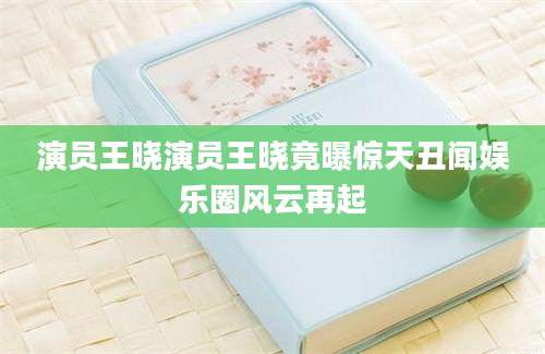 演员王晓演员王晓竟曝惊天丑闻娱乐圈风云再起