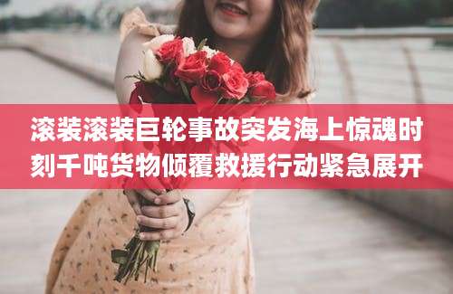 滚装滚装巨轮事故突发海上惊魂时刻千吨货物倾覆救援行动紧急展开