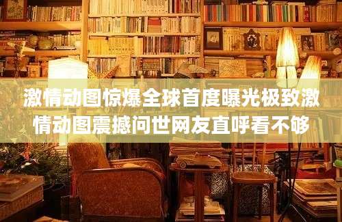 激情动图惊爆全球首度曝光极致激情动图震撼问世网友直呼看不够