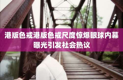 港版色戒港版色戒尺度惊爆眼球内幕曝光引发社会热议