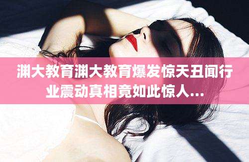 渊大教育渊大教育爆发惊天丑闻行业震动真相竟如此惊人...