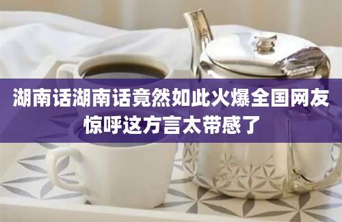 湖南话湖南话竟然如此火爆全国网友惊呼这方言太带感了