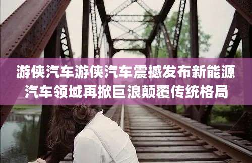 游侠汽车游侠汽车震撼发布新能源汽车领域再掀巨浪颠覆传统格局