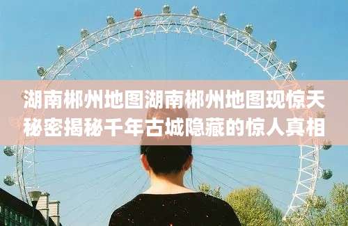 湖南郴州地图湖南郴州地图现惊天秘密揭秘千年古城隐藏的惊人真相