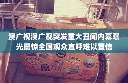 澳广视澳广视突发重大丑闻内幕曝光震惊全国观众直呼难以置信