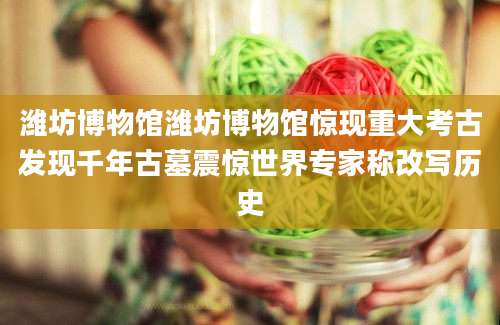 潍坊博物馆潍坊博物馆惊现重大考古发现千年古墓震惊世界专家称改写历史