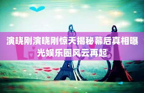 演晓刚演晓刚惊天揭秘幕后真相曝光娱乐圈风云再起