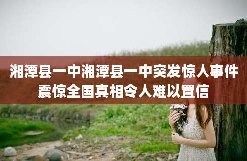 湘潭县一中湘潭县一中突发惊人事件震惊全国真相令人难以置信