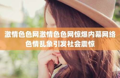 激情色色网激情色色网惊爆内幕网络色情乱象引发社会震惊