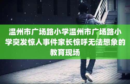 温州市广场路小学温州市广场路小学突发惊人事件家长惊呼无法想象的教育现场