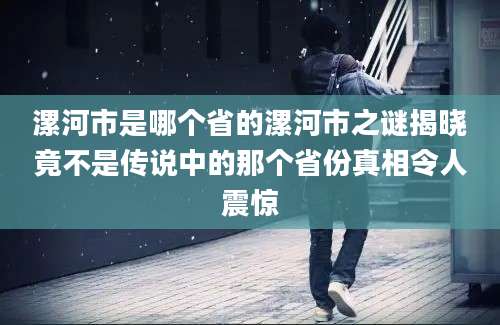 漯河市是哪个省的漯河市之谜揭晓竟不是传说中的那个省份真相令人震惊