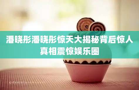 潘晓彤潘晓彤惊天大揭秘背后惊人真相震惊娱乐圈