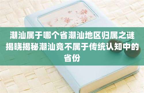 潮汕属于哪个省潮汕地区归属之谜揭晓揭秘潮汕竟不属于传统认知中的省份