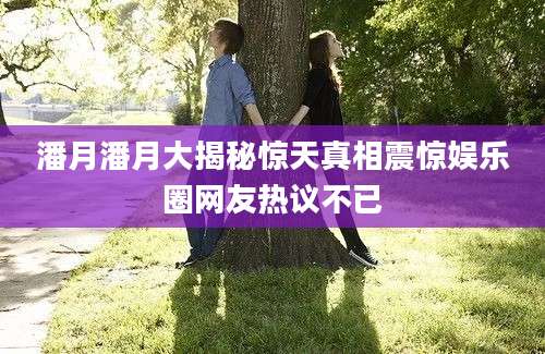 潘月潘月大揭秘惊天真相震惊娱乐圈网友热议不已