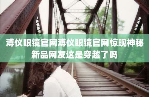 溥仪眼镜官网溥仪眼镜官网惊现神秘新品网友这是穿越了吗