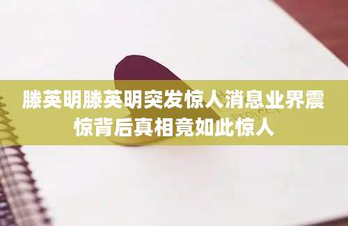 滕英明滕英明突发惊人消息业界震惊背后真相竟如此惊人