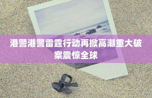 港警港警雷霆行动再掀高潮重大破案震惊全球