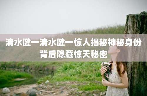 清水健一清水健一惊人揭秘神秘身份背后隐藏惊天秘密
