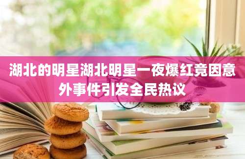 湖北的明星湖北明星一夜爆红竟因意外事件引发全民热议