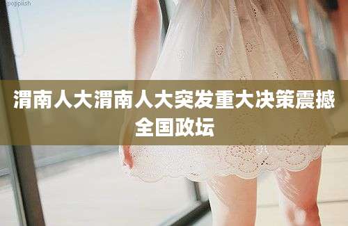 渭南人大渭南人大突发重大决策震撼全国政坛