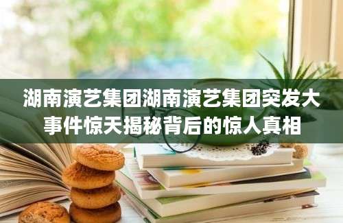 湖南演艺集团湖南演艺集团突发大事件惊天揭秘背后的惊人真相