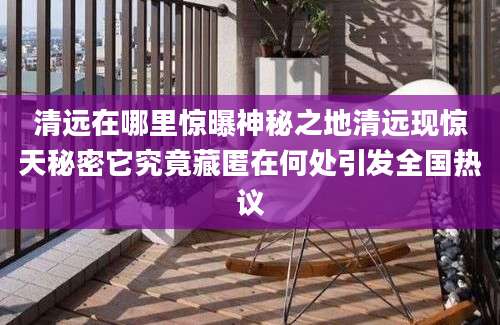清远在哪里惊曝神秘之地清远现惊天秘密它究竟藏匿在何处引发全国热议