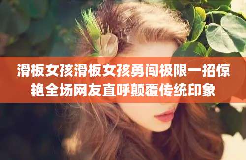 滑板女孩滑板女孩勇闯极限一招惊艳全场网友直呼颠覆传统印象