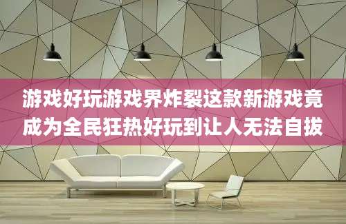 游戏好玩游戏界炸裂这款新游戏竟成为全民狂热好玩到让人无法自拔