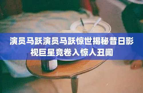 演员马跃演员马跃惊世揭秘昔日影视巨星竟卷入惊人丑闻