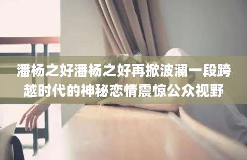 潘杨之好潘杨之好再掀波澜一段跨越时代的神秘恋情震惊公众视野