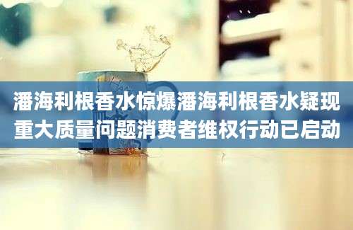 潘海利根香水惊爆潘海利根香水疑现重大质量问题消费者维权行动已启动