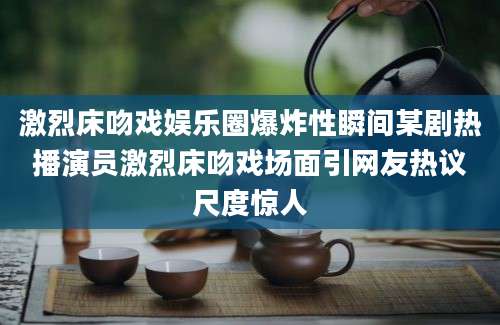 激烈床吻戏娱乐圈爆炸性瞬间某剧热播演员激烈床吻戏场面引网友热议尺度惊人